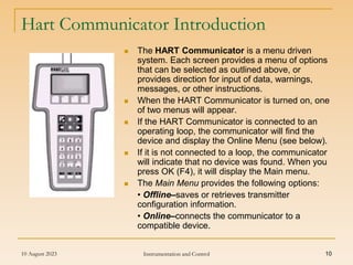 10 August 2023 Instrumentation and Control 10
Hart Communicator Introduction
 The HART Communicator is a menu driven
system. Each screen provides a menu of options
that can be selected as outlined above, or
provides direction for input of data, warnings,
messages, or other instructions.
 When the HART Communicator is turned on, one
of two menus will appear.
 If the HART Communicator is connected to an
operating loop, the communicator will find the
device and display the Online Menu (see below).
 If it is not connected to a loop, the communicator
will indicate that no device was found. When you
press OK (F4), it will display the Main menu.
 The Main Menu provides the following options:
• Offline–saves or retrieves transmitter
configuration information.
• Online–connects the communicator to a
compatible device.
 