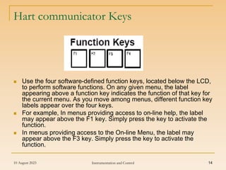 10 August 2023 Instrumentation and Control 14
Hart communicator Keys
 Use the four software-defined function keys, located below the LCD,
to perform software functions. On any given menu, the label
appearing above a function key indicates the function of that key for
the current menu. As you move among menus, different function key
labels appear over the four keys.
 For example, In menus providing access to on-line help, the label
may appear above the F1 key. Simply press the key to activate the
function.
 In menus providing access to the On-line Menu, the label may
appear above the F3 key. Simply press the key to activate the
function.
 