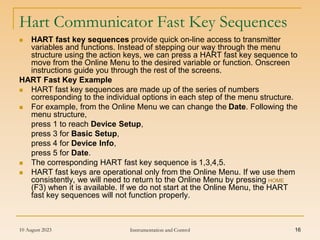 10 August 2023 Instrumentation and Control 16
Hart Communicator Fast Key Sequences
 HART fast key sequences provide quick on-line access to transmitter
variables and functions. Instead of stepping our way through the menu
structure using the action keys, we can press a HART fast key sequence to
move from the Online Menu to the desired variable or function. Onscreen
instructions guide you through the rest of the screens.
HART Fast Key Example
 HART fast key sequences are made up of the series of numbers
corresponding to the individual options in each step of the menu structure.
 For example, from the Online Menu we can change the Date. Following the
menu structure,
press 1 to reach Device Setup,
press 3 for Basic Setup,
press 4 for Device Info,
press 5 for Date.
 The corresponding HART fast key sequence is 1,3,4,5.
 HART fast keys are operational only from the Online Menu. If we use them
consistently, we will need to return to the Online Menu by pressing HOME
(F3) when it is available. If we do not start at the Online Menu, the HART
fast key sequences will not function properly.
 