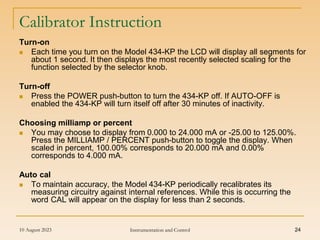 10 August 2023 Instrumentation and Control 24
Calibrator Instruction
Turn-on
 Each time you turn on the Model 434-KP the LCD will display all segments for
about 1 second. It then displays the most recently selected scaling for the
function selected by the selector knob.
Turn-off
 Press the POWER push-button to turn the 434-KP off. If AUTO-OFF is
enabled the 434-KP will turn itself off after 30 minutes of inactivity.
Choosing milliamp or percent
 You may choose to display from 0.000 to 24.000 mA or -25.00 to 125.00%.
Press the MILLIAMP / PERCENT push-button to toggle the display. When
scaled in percent, 100.00% corresponds to 20.000 mA and 0.00%
corresponds to 4.000 mA.
Auto cal
 To maintain accuracy, the Model 434-KP periodically recalibrates its
measuring circuitry against internal references. While this is occurring the
word CAL will appear on the display for less than 2 seconds.
 
