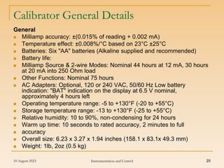 10 August 2023 Instrumentation and Control 25
Calibrator General Details
General
 Milliamp accuracy: ±(0.015% of reading + 0.002 mA)
 Temperature effect: ±0.008%/°C based on 23°C ±25°C
 Batteries: Six "AA" batteries (Alkaline supplied and recommended)
 Battery life:
 Milliamp Source & 2-wire Modes: Nominal 44 hours at 12 mA, 30 hours
at 20 mA into 250 Ohm load
 Other Functions: Nominal 75 hours
 AC Adapters: Optional, 120 or 240 VAC, 50/60 Hz Low battery
indication: "BAT" indication on the display at 6.5 V nominal,
approximately 4 hours left
 Operating temperature range: -5 to +130°F (-20 to +55°C)
 Storage temperature range: -13 to +130°F (-25 to +55°C)
 Relative humidity: 10 to 90%, non-condensing for 24 hours
 Warm up time: 10 seconds to rated accuracy, 2 minutes to full
 accuracy
 Overall size: 6.23 x 3.27 x 1.94 inches (158.1 x 83.1x 49.3 mm)
 Weight: 1lb, 2oz (0.5 kg)
 