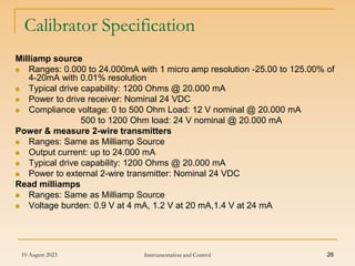 10 August 2023 Instrumentation and Control 26
Calibrator Specification
Milliamp source
 Ranges: 0.000 to 24.000mA with 1 micro amp resolution -25.00 to 125.00% of
4-20mA with 0.01% resolution
 Typical drive capability: 1200 Ohms @ 20.000 mA
 Power to drive receiver: Nominal 24 VDC
 Compliance voltage: 0 to 500 Ohm Load: 12 V nominal @ 20.000 mA
500 to 1200 Ohm load: 24 V nominal @ 20.000 mA
Power & measure 2-wire transmitters
 Ranges: Same as Milliamp Source
 Output current: up to 24.000 mA
 Typical drive capability: 1200 Ohms @ 20.000 mA
 Power to external 2-wire transmitter: Nominal 24 VDC
Read milliamps
 Ranges: Same as Milliamp Source
 Voltage burden: 0.9 V at 4 mA, 1.2 V at 20 mA,1.4 V at 24 mA
 