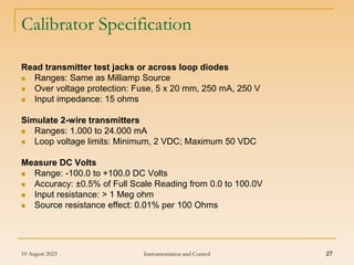 10 August 2023 Instrumentation and Control 27
Calibrator Specification
Read transmitter test jacks or across loop diodes
 Ranges: Same as Milliamp Source
 Over voltage protection: Fuse, 5 x 20 mm, 250 mA, 250 V
 Input impedance: 15 ohms
Simulate 2-wire transmitters
 Ranges: 1.000 to 24.000 mA
 Loop voltage limits: Minimum, 2 VDC; Maximum 50 VDC
Measure DC Volts
 Range: -100.0 to +100.0 DC Volts
 Accuracy: ±0.5% of Full Scale Reading from 0.0 to 100.0V
 Input resistance: > 1 Meg ohm
 Source resistance effect: 0.01% per 100 Ohms
 