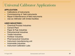 10 August 2023 Instrumentation and Control 28
Universal Calibrator Applications
APPLICATION:
 Calibrations of instruments
 Commissioning of field instruments
 Repair & Maintenance of field instruments
 Use as millimeter with limited facilities
USER INDUSTRIES :
 Chemical Process Industries
 Cement Plant
 Paper & Pulp Industries
 Petrochemical Industries
 Textile Industries
 Fertilizer Industries
 Pharmaceutical Industries
 Instrument manufacturing unit
 Automobile Industries
 Instrument Calibration Labs
 