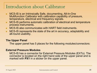 10 August 2023 Instrumentation and Control 29
Introduction about Calibrator
 MC5-IS is an Intrinsically Safe, documenting, All-In-One
Multifunction Calibrator with calibration capability of pressure,
temperature, electrical and frequency signals.
 MC5-IS performs automatic calibration of electrical and temperature
process instruments.
 MC5-IS also communicates with HART field instruments.
 MC5-IS represents the state of the art in accuracy, adaptability and
all-round usability.
The Upper Panel
The upper panel has 5 places for the following modules/connectors:
External Pressure Modules
MC5-IS has a connector for External Pressure Modules (EXTs). The
connector is located on the right hand side of the upper panel and is
marked with PX1 in a sticker on the upper panel.
 