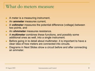 10 August 2023 Instrumentation and Control 3
What do meters measure
 A meter is a measuring instrument.
 An ammeter measures current,
 A voltmeter measures the potential difference (voltage) between
two points, and
 An ohmmeter measures resistance.
 A multimeter combines these functions, and possibly some
additional ones as well, into a single instrument.
 Before going in to detail about multimeter, it is important to have a
clear idea of how meters are connected into circuits.
 Diagrams in Next Slides show a circuit before and after connecting
an ammeter.
 