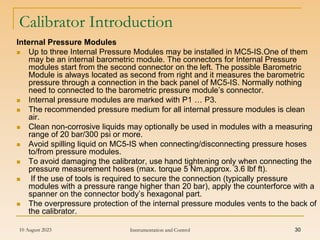 10 August 2023 Instrumentation and Control 30
Calibrator Introduction
Internal Pressure Modules
 Up to three Internal Pressure Modules may be installed in MC5-IS.One of them
may be an internal barometric module. The connectors for Internal Pressure
modules start from the second connector on the left. The possible Barometric
Module is always located as second from right and it measures the barometric
pressure through a connection in the back panel of MC5-IS. Normally nothing
need to connected to the barometric pressure module’s connector.
 Internal pressure modules are marked with P1 … P3.
 The recommended pressure medium for all internal pressure modules is clean
air.
 Clean non-corrosive liquids may optionally be used in modules with a measuring
range of 20 bar/300 psi or more.
 Avoid spilling liquid on MC5-IS when connecting/disconnecting pressure hoses
to/from pressure modules.
 To avoid damaging the calibrator, use hand tightening only when connecting the
pressure measurement hoses (max. torque 5 Nm,approx. 3.6 lbf ft).
 If the use of tools is required to secure the connection (typically pressure
modules with a pressure range higher than 20 bar), apply the counterforce with a
spanner on the connector body’s hexagonal part.
 The overpressure protection of the internal pressure modules vents to the back of
the calibrator.
 
