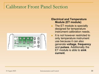 10 August 2023 Instrumentation and Control 33
Calibrator Front Panel Section
Electrical and Temperature
Module (ET module)
 The ET module is specially
designed for temperature
instrument calibration needs.
 It is not however restricted to
only temperature instrument
use because it can also
generate voltage, frequency
and pulses. Additionally the
ET module is able to sink
current.
 