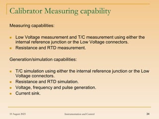 10 August 2023 Instrumentation and Control 34
Calibrator Measuring capability
Measuring capabilities:
 Low Voltage measurement and T/C measurement using either the
internal reference junction or the Low Voltage connectors.
 Resistance and RTD measurement.
Generation/simulation capabilities:
 T/C simulation using either the internal reference junction or the Low
Voltage connectors.
 Resistance and RTD simulation.
 Voltage, frequency and pulse generation.
 Current sink.
 