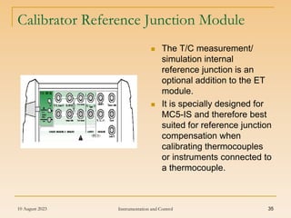 10 August 2023 Instrumentation and Control 35
 The T/C measurement/
simulation internal
reference junction is an
optional addition to the ET
module.
 It is specially designed for
MC5-IS and therefore best
suited for reference junction
compensation when
calibrating thermocouples
or instruments connected to
a thermocouple.
Calibrator Reference Junction Module
 