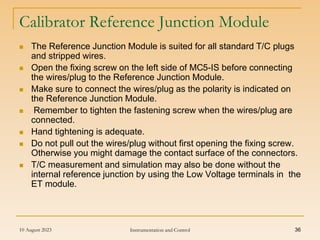 10 August 2023 Instrumentation and Control 36
Calibrator Reference Junction Module
 The Reference Junction Module is suited for all standard T/C plugs
and stripped wires.
 Open the fixing screw on the left side of MC5-IS before connecting
the wires/plug to the Reference Junction Module.
 Make sure to connect the wires/plug as the polarity is indicated on
the Reference Junction Module.
 Remember to tighten the fastening screw when the wires/plug are
connected.
 Hand tightening is adequate.
 Do not pull out the wires/plug without first opening the fixing screw.
Otherwise you might damage the contact surface of the connectors.
 T/C measurement and simulation may also be done without the
internal reference junction by using the Low Voltage terminals in the
ET module.
 