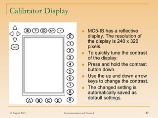 10 August 2023 Instrumentation and Control 37
Calibrator Display
 MC5-IS has a reflective
display. The resolution of
the display is 240 x 320
pixels.
 To quickly tune the contrast
of the display:
 Press and hold the contrast
button down.
 Use the up and down arrow
keys to change the contrast.
 The changed setting is
automatically saved as
default settings.
 