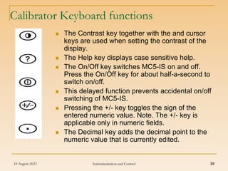 10 August 2023 Instrumentation and Control 39
Calibrator Keyboard functions
 The Contrast key together with the and cursor
keys are used when setting the contrast of the
display.
 The Help key displays case sensitive help.
 The On/Off key switches MC5-IS on and off.
Press the On/Off key for about half-a-second to
switch on/off.
 This delayed function prevents accidental on/off
switching of MC5-IS.
 Pressing the +/- key toggles the sign of the
entered numeric value. Note. The +/- key is
applicable only in numeric fields.
 The Decimal key adds the decimal point to the
numeric value that is currently edited.
 