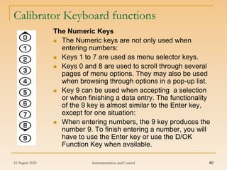 10 August 2023 Instrumentation and Control 40
Calibrator Keyboard functions
The Numeric Keys
 The Numeric keys are not only used when
entering numbers:
 Keys 1 to 7 are used as menu selector keys.
 Keys 0 and 8 are used to scroll through several
pages of menu options. They may also be used
when browsing through options in a pop-up list.
 Key 9 can be used when accepting a selection
or when finishing a data entry. The functionality
of the 9 key is almost similar to the Enter key,
except for one situation:
 When entering numbers, the 9 key produces the
number 9. To finish entering a number, you will
have to use the Enter key or use the D/OK
Function Key when available.
 