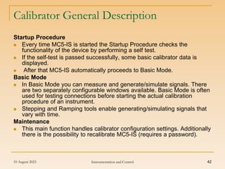 10 August 2023 Instrumentation and Control 42
Calibrator General Description
Startup Procedure
 Every time MC5-IS is started the Startup Procedure checks the
functionality of the device by performing a self test.
 If the self-test is passed successfully, some basic calibrator data is
displayed.
 After that MC5-IS automatically proceeds to Basic Mode.
Basic Mode
 In Basic Mode you can measure and generate/simulate signals. There
are two separately configurable windows available. Basic Mode is often
used for testing connections before starting the actual calibration
procedure of an instrument.
 Stepping and Ramping tools enable generating/simulating signals that
vary with time.
Maintenance
 This main function handles calibrator configuration settings. Additionally
there is the possibility to recalibrate MC5-IS (requires a password).
 