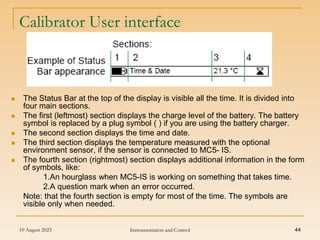 10 August 2023 Instrumentation and Control 44
Calibrator User interface
 The Status Bar at the top of the display is visible all the time. It is divided into
four main sections.
 The first (leftmost) section displays the charge level of the battery. The battery
symbol is replaced by a plug symbol ( ) if you are using the battery charger.
 The second section displays the time and date.
 The third section displays the temperature measured with the optional
environment sensor, if the sensor is connected to MC5- IS.
 The fourth section (rightmost) section displays additional information in the form
of symbols, like:
1.An hourglass when MC5-IS is working on something that takes time.
2.A question mark when an error occurred.
Note: that the fourth section is empty for most of the time. The symbols are
visible only when needed.
 