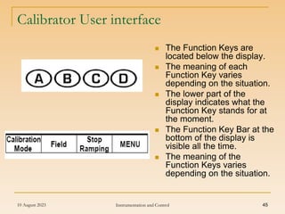 10 August 2023 Instrumentation and Control 45
Calibrator User interface
 The Function Keys are
located below the display.
 The meaning of each
Function Key varies
depending on the situation.
 The lower part of the
display indicates what the
Function Key stands for at
the moment.
 The Function Key Bar at the
bottom of the display is
visible all the time.
 The meaning of the
Function Keys varies
depending on the situation.
 