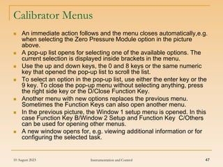 10 August 2023 Instrumentation and Control 47
Calibrator Menus
 An immediate action follows and the menu closes automatically,e.g.
when selecting the Zero Pressure Module option in the picture
above.
 A pop-up list opens for selecting one of the available options. The
current selection is displayed inside brackets in the menu.
 Use the up and down keys, the 0 and 8 keys or the same numeric
key that opened the pop-up list to scroll the list.
 To select an option in the pop-up list, use either the enter key or the
9 key. To close the pop-up menu without selecting anything, press
the right side key or the D/Close Function Key.
 Another menu with new options replaces the previous menu.
Sometimes the Function Keys can also open another menu.
 In the previous picture, the Window 1 setup menu is opened. In this
case Function Key B/Window 2 Setup and Function Key C/Others
can be used for opening other menus.
 A new window opens for, e.g. viewing additional information or for
configuring the selected task.
 