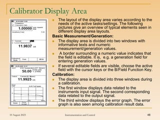 10 August 2023 Instrumentation and Control 48
Calibrator Display Area
 The layout of the display area varies according to the
needs of the active tasks/settings. The following
pictures give an overview of typical elements seen in
different display area layouts.
Basic Measurement/Generation:
 The display area is divided into two windows with
informative texts and numeric
measurement/generation values.
 A border surrounding a numeric value indicates that
the field is editable. It is, e.g. a generation field for
entering generation values.
 If several editable fields are visible, choose the active
field with the cursor keys or the B/Field Function Key.
Calibration:
 The display area is divided into three windows during
a calibration.
 The first window displays data related to the
instruments input signal. The second corresponding
data related to the output signal.
 The third window displays the error graph. The error
graph is also seen among calibration result data.
 