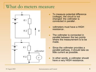 10 August 2023 Instrumentation and Control 5
What do meters measure
 To measure potential difference
(voltage), the circuit is not
changed: the voltmeter is
connected in parallel .
 voltmeters must have a HIGH
resistance .
 The voltmeter is connected in
parallel between the two points
where the measurement is to be
made.
 Since the voltmeter provides a
parallel pathway, it should take as
little current as possible.
 In other words, a voltmeter should
have a very HIGH resistance.
 
