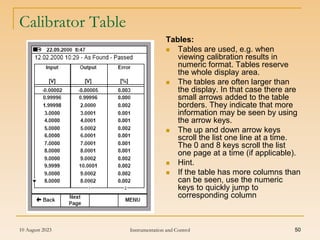 10 August 2023 Instrumentation and Control 50
Calibrator Table
Tables:
 Tables are used, e.g. when
viewing calibration results in
numeric format. Tables reserve
the whole display area.
 The tables are often larger than
the display. In that case there are
small arrows added to the table
borders. They indicate that more
information may be seen by using
the arrow keys.
 The up and down arrow keys
scroll the list one line at a time.
The 0 and 8 keys scroll the list
one page at a time (if applicable).
 Hint.
 If the table has more columns than
can be seen, use the numeric
keys to quickly jump to
corresponding column
 