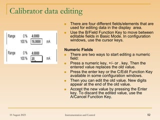 10 August 2023 Instrumentation and Control 52
Calibrator data editing
 There are four different fields/elements that are
used for editing data in the display area.
 Use the B/Field Function Key to move between
editable fields in Basic Mode. In configuration
windows, use the cursor keys.
Numeric Fields
 There are two ways to start editing a numeric
field:
 Press a numeric key, +/- or . key. Then the
entered value replaces the old value.
 Press the enter key or the C/Edit Function Key
available in some configuration windows.
 Then you can edit the old value. New digits
appear at the end of the old value.
 Accept the new value by pressing the Enter
key. To discard the edited value, use the
A/Cancel Function Key.
 