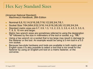 10 August 2023 Instrumentation and Control 56
Hex Key Standard Sizes
(American National Standard)
Machinery's Handbook, 26th Edition
 Nominal 6,8,10,1/4,5/16,3/8,7/16,1/2,5/8,3/4,7/8,1.
 Socket Size 7/64,9/64,5/32,3/16,1/4,5/16,3/8,3/8,1/2,5/8,3/4,3/4.
 Standard metric sizes are 0.7, 0.9, 1.3, 1.5, 2, 2.5, 3, 3.5, 4, 4.5, 5, 5.5, 6,
7, 8, 9, 10 mm and larger.
 Metric hex wrench sizes are sometimes referred to using the designation
"M" followed by the size in millimeters of the tool or socket, e.g. "M6."
 Using a hex wrench on a socket that is too large may result in damage to
the fastener or the tool. An example would be using a 5 mm tool in a 5.5
mm socket.
 Because hex-style hardware and tools are available in both metric and
English sizes it is also possible to select a tool that is too small for the
fastener by using an English-unit tool on a metric fastener, or the
converse.
 