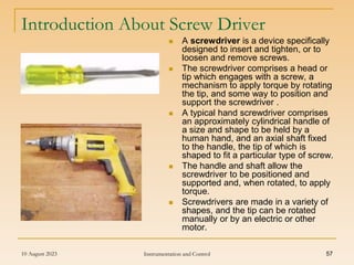 10 August 2023 Instrumentation and Control 57
Introduction About Screw Driver
 A screwdriver is a device specifically
designed to insert and tighten, or to
loosen and remove screws.
 The screwdriver comprises a head or
tip which engages with a screw, a
mechanism to apply torque by rotating
the tip, and some way to position and
support the screwdriver .
 A typical hand screwdriver comprises
an approximately cylindrical handle of
a size and shape to be held by a
human hand, and an axial shaft fixed
to the handle, the tip of which is
shaped to fit a particular type of screw.
 The handle and shaft allow the
screwdriver to be positioned and
supported and, when rotated, to apply
torque.
 Screwdrivers are made in a variety of
shapes, and the tip can be rotated
manually or by an electric or other
motor.
 