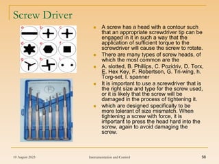10 August 2023 Instrumentation and Control 58
Screw Driver
 A screw has a head with a contour such
that an appropriate screwdriver tip can be
engaged in it in such a way that the
application of sufficient torque to the
screwdriver will cause the screw to rotate.
 There are many types of screw heads, of
which the most common are the
 A. slotted, B. Phillips, C. Pozidriv, D. Torx,
E. Hex Key, F. Robertson, G. Tri-wing, h.
Torg-set, I. spanner
 It is important to use a screwdriver that is
the right size and type for the screw used,
or it is likely that the screw will be
damaged in the process of tightening it.
 which are designed specifically to be
more tolerant of size mismatch. When
tightening a screw with force, it is
important to press the head hard into the
screw, again to avoid damaging the
screw.
 