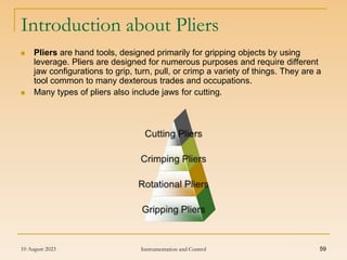10 August 2023 Instrumentation and Control 59
Introduction about Pliers
 Pliers are hand tools, designed primarily for gripping objects by using
leverage. Pliers are designed for numerous purposes and require different
jaw configurations to grip, turn, pull, or crimp a variety of things. They are a
tool common to many dexterous trades and occupations.
 Many types of pliers also include jaws for cutting.
 