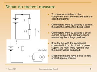 10 August 2023 Instrumentation and Control 6
What do meters measure
 To measure resistance, the
component must be removed from the
circuit altogether
 Ohmmeters work by passing a current
through the component being tested
 Ohmmeters work by passing a small
current through the component and
measuring the voltage produced.
 If we try this with the component
connected into a circuit with a power
supply, the most likely result is that
the meter will be damaged.
 Most multimeters have a fuse to help
protect against misuse.
 