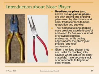 10 August 2023 Instrumentation and Control 61
Introduction about Nose Player
 Needle-nose pliers (also
known as Long-nose pliers)
are both cutting and gripping
pliers used by electricians and
other tradespersons to bend,
re-position and cut wire.
 Their namesake long gripping
nose provides excellent control
and reach for fine work in small
or crowded electrical
enclosures, while cutting
edges nearer the pliers' joint
provide "one-tool"
convenience.
 Given their long shape, they
are useful for reaching into
cavities where cables (or other
materials) have become stuck
or unreachable to fingers or
other means.
 