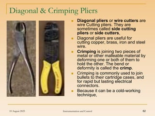 10 August 2023 Instrumentation and Control 62
Diagonal & Crimping Pliers
 Diagonal pliers or wire cutters are
wire Cutting pliers. They are
sometimes called side cutting
pliers or side cutters,
 Diagonal pliers are useful for
cutting copper, brass, iron and steel
wire.
 Crimping is joining two pieces of
metal or other malleable material by
deforming one or both of them to
hold the other. The bend or
deformity is called the crimp.
 Crimping is commonly used to join
bullets to their cartridge cases, and
for rapid but lasting electrical
connectors.
 Because it can be a cold-working
technique,
 