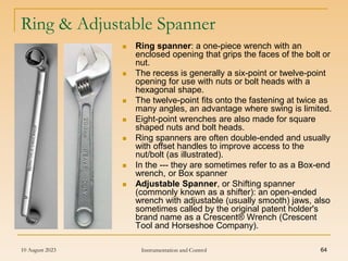 10 August 2023 Instrumentation and Control 64
Ring & Adjustable Spanner
 Ring spanner: a one-piece wrench with an
enclosed opening that grips the faces of the bolt or
nut.
 The recess is generally a six-point or twelve-point
opening for use with nuts or bolt heads with a
hexagonal shape.
 The twelve-point fits onto the fastening at twice as
many angles, an advantage where swing is limited.
 Eight-point wrenches are also made for square
shaped nuts and bolt heads.
 Ring spanners are often double-ended and usually
with offset handles to improve access to the
nut/bolt (as illustrated).
 In the --- they are sometimes refer to as a Box-end
wrench, or Box spanner
 Adjustable Spanner, or Shifting spanner
(commonly known as a shifter): an open-ended
wrench with adjustable (usually smooth) jaws, also
sometimes called by the original patent holder's
brand name as a Crescent® Wrench (Crescent
Tool and Horseshoe Company).
 