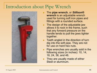10 August 2023 Instrumentation and Control 65
Introduction about Pipe Wrench
 The pipe wrench, or Stillson®
wrench is an adjustable wrench
used for turning soft iron pipes and
fittings with a rounded surface.
 The design of the adjustable jaw
allows it to rock in the frame, such
that any forward pressure on the
handle tends to pull the jaws tighter
together.
 Teeth angled in the direction of turn
dig into the soft pipe. They are not
for use on hard hex nuts.
 Pipe wrenches are usually sold in the
following sizes (in inches): 10, 14,
18, 24, 36, and 48.
 They are usually made of either
Steel or aluminum.
 