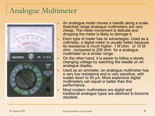 10 August 2023 Instrumentation and Control 8
Analogue Multimeter
 An analogue meter moves a needle along a scale.
Switched range analogue multimeters are very
cheap. The meter movement is delicate and
dropping the meter is likely to damage it.
 Each type of meter has its advantages. Used as a
voltmeter, a digital meter is usually better because
its resistance is much higher, 1 M ohm or 10 M
ohm , compared to 200 ohm for a analogue
multimeter on a similar range.
 On the other hand, it is easier to follow a slowly
changing voltage by watching the needle on an
analogue display.
 Used as an ammeter, an analogue multimeter has
a very low resistance and is very sensitive, with
scales down to 50 µA. More expensive digital
multimeters can equal or better than this
performance.
 Most modern multimeters are digital and
traditional analogue types are destined to become
obsolete.
 