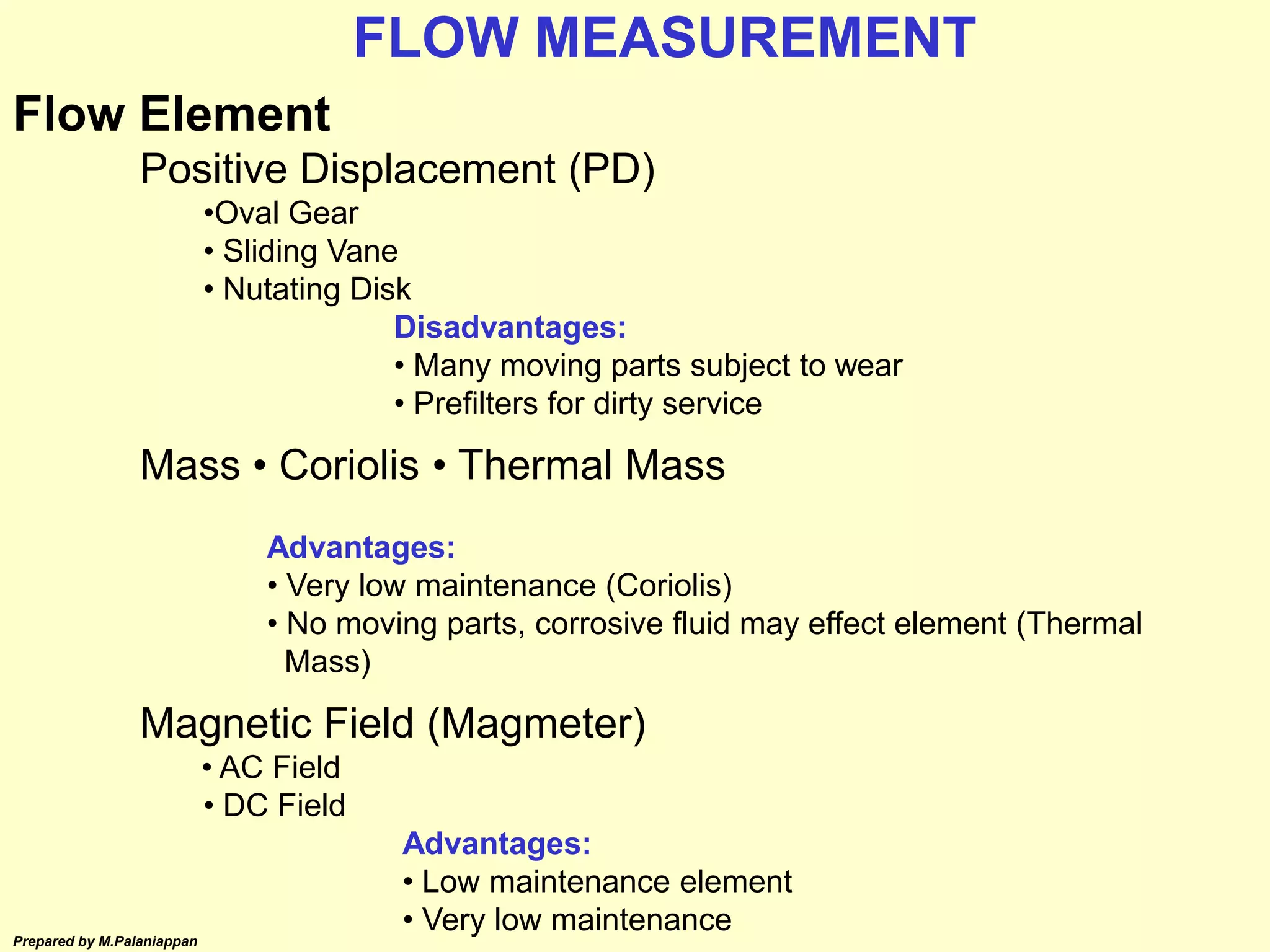 Prepared by M.Palaniappan
Flow Element
Positive Displacement (PD)
•Oval Gear
• Sliding Vane
• Nutating Disk
Disadvantages:
• Many moving parts subject to wear
• Prefilters for dirty service
Mass • Coriolis • Thermal Mass
Advantages:
• Very low maintenance (Coriolis)
• No moving parts, corrosive fluid may effect element (Thermal
Mass)
Magnetic Field (Magmeter)
• AC Field
• DC Field
Advantages:
• Low maintenance element
• Very low maintenance
FLOW MEASUREMENT
 