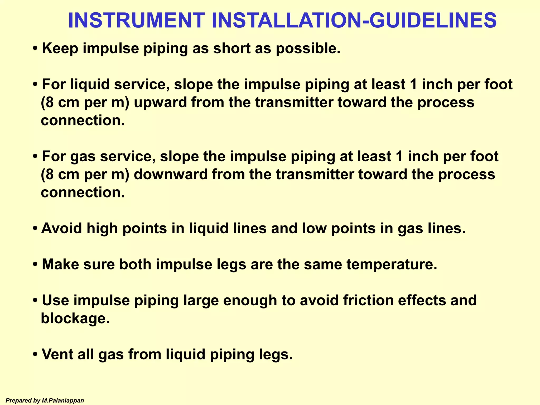 Prepared by M.Palaniappan
• Keep impulse piping as short as possible.
• For liquid service, slope the impulse piping at least 1 inch per foot
(8 cm per m) upward from the transmitter toward the process
connection.
• For gas service, slope the impulse piping at least 1 inch per foot
(8 cm per m) downward from the transmitter toward the process
connection.
• Avoid high points in liquid lines and low points in gas lines.
• Make sure both impulse legs are the same temperature.
• Use impulse piping large enough to avoid friction effects and
blockage.
• Vent all gas from liquid piping legs.
INSTRUMENT INSTALLATION-GUIDELINES
 
