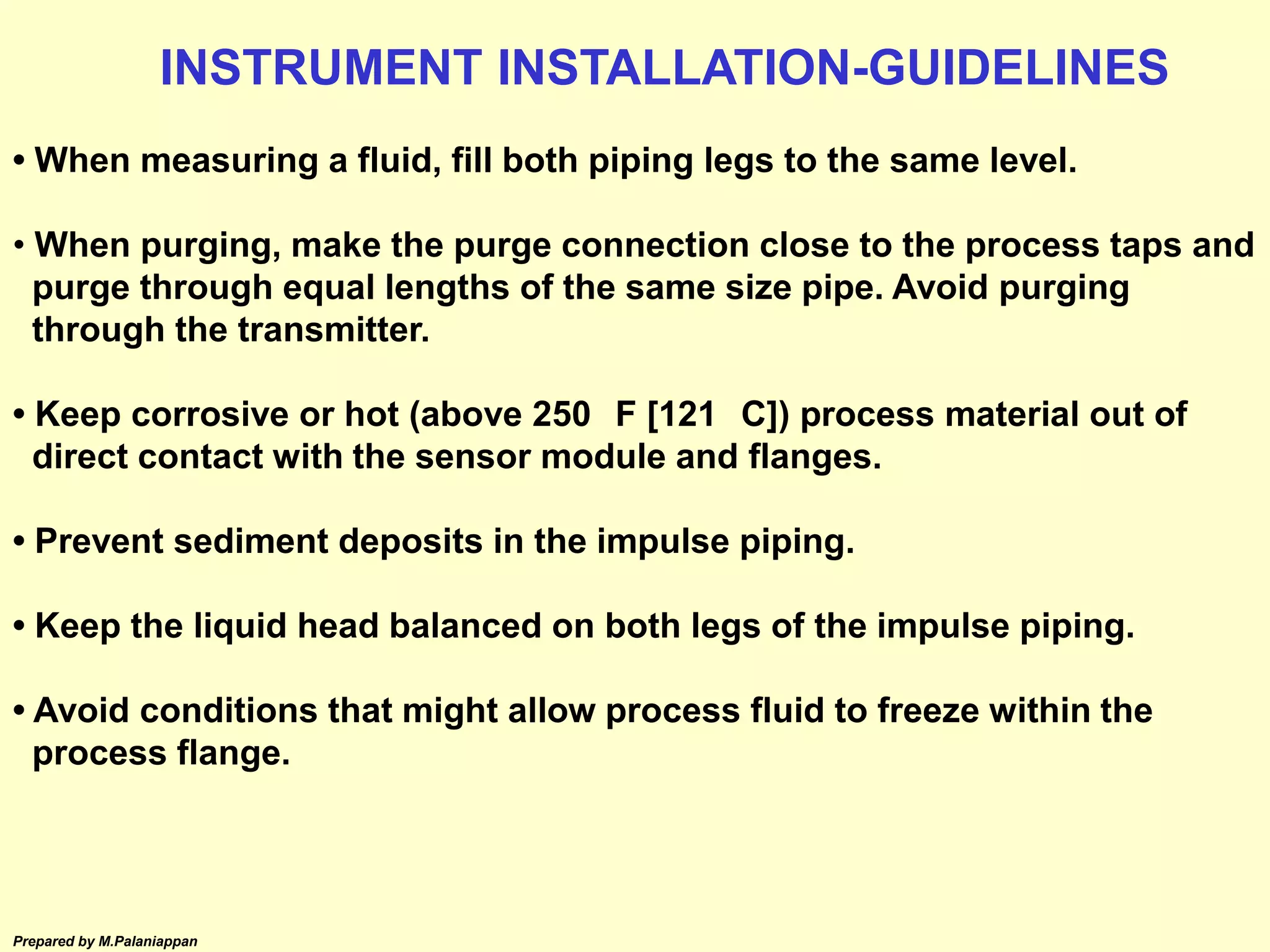 Prepared by M.Palaniappan
• When measuring a fluid, fill both piping legs to the same level.
• When purging, make the purge connection close to the process taps and
purge through equal lengths of the same size pipe. Avoid purging
through the transmitter.
• Keep corrosive or hot (above 250 F [121 C]) process material out of
direct contact with the sensor module and flanges.
• Prevent sediment deposits in the impulse piping.
• Keep the liquid head balanced on both legs of the impulse piping.
• Avoid conditions that might allow process fluid to freeze within the
process flange.
INSTRUMENT INSTALLATION-GUIDELINES
 