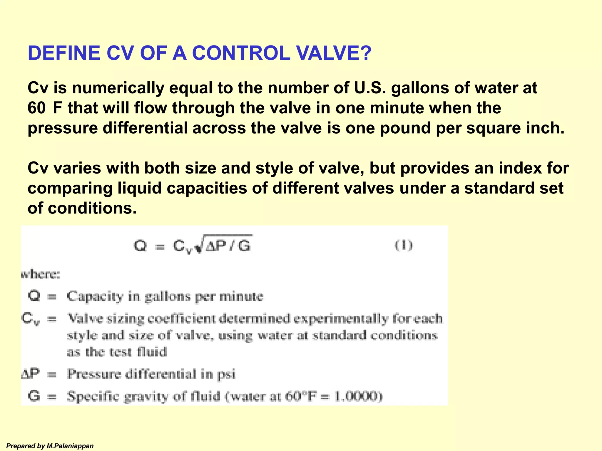 Prepared by M.Palaniappan
Cv is numerically equal to the number of U.S. gallons of water at
60 F that will flow through the valve in one minute when the
pressure differential across the valve is one pound per square inch.
Cv varies with both size and style of valve, but provides an index for
comparing liquid capacities of different valves under a standard set
of conditions.
DEFINE CV OF A CONTROL VALVE?
 