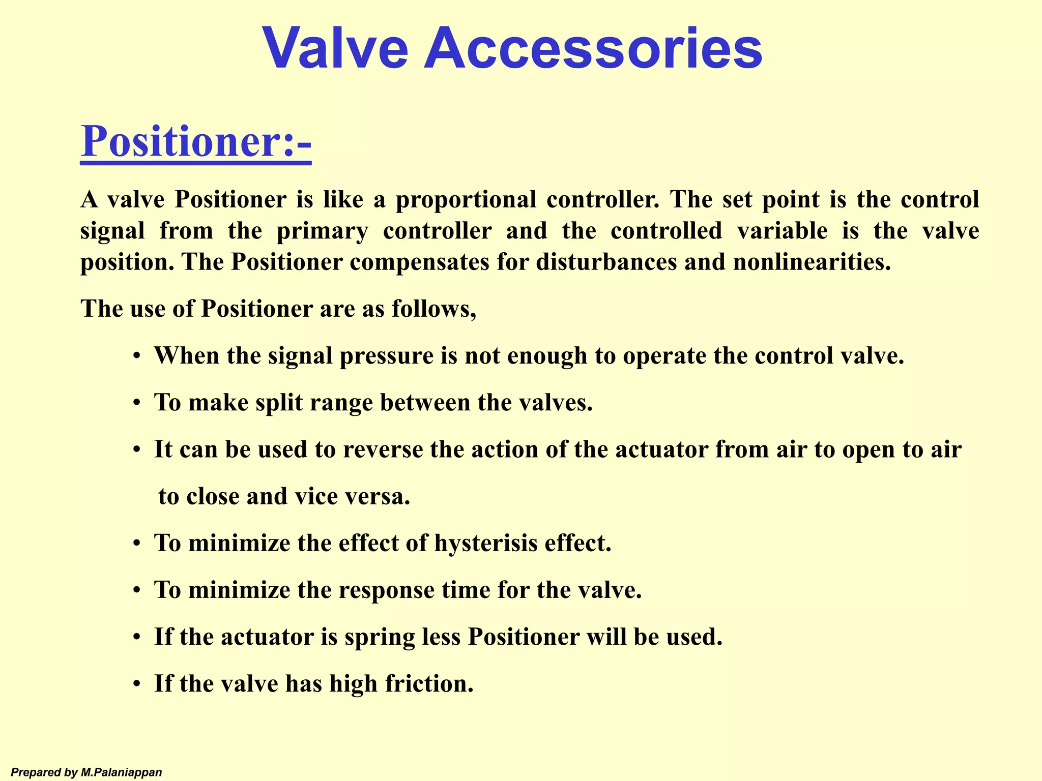 Prepared by M.Palaniappan
Positioner:-
A valve Positioner is like a proportional controller. The set point is the control
signal from the primary controller and the controlled variable is the valve
position. The Positioner compensates for disturbances and nonlinearities.
The use of Positioner are as follows,
• When the signal pressure is not enough to operate the control valve.
• To make split range between the valves.
• It can be used to reverse the action of the actuator from air to open to air
to close and vice versa.
• To minimize the effect of hysterisis effect.
• To minimize the response time for the valve.
• If the actuator is spring less Positioner will be used.
• If the valve has high friction.
Valve Accessories
 