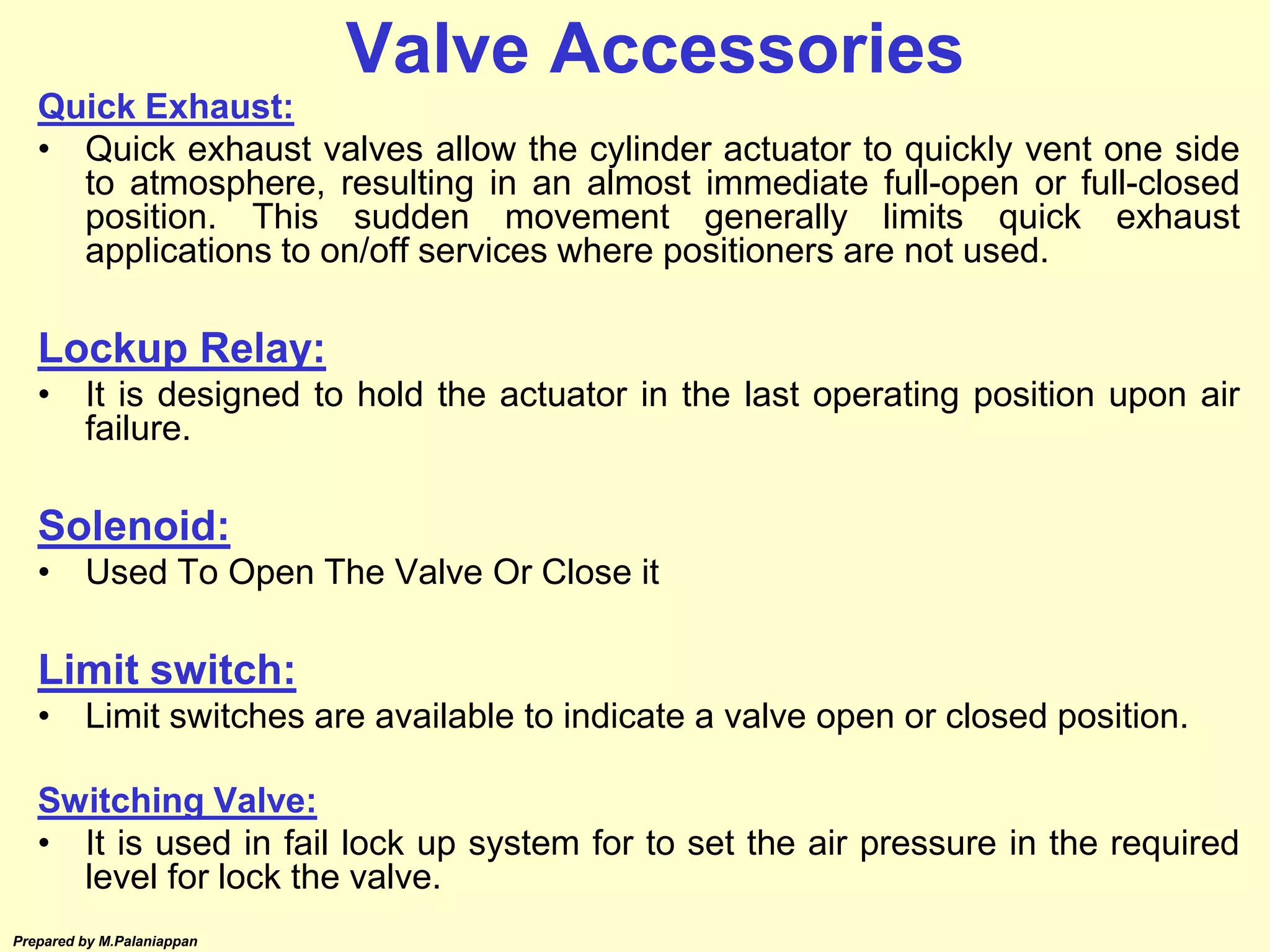 Prepared by M.Palaniappan
Quick Exhaust:
• Quick exhaust valves allow the cylinder actuator to quickly vent one side
to atmosphere, resulting in an almost immediate full-open or full-closed
position. This sudden movement generally limits quick exhaust
applications to on/off services where positioners are not used.
Lockup Relay:
• It is designed to hold the actuator in the last operating position upon air
failure.
Solenoid:
• Used To Open The Valve Or Close it
Limit switch:
• Limit switches are available to indicate a valve open or closed position.
Switching Valve:
• It is used in fail lock up system for to set the air pressure in the required
level for lock the valve.
Valve Accessories
 