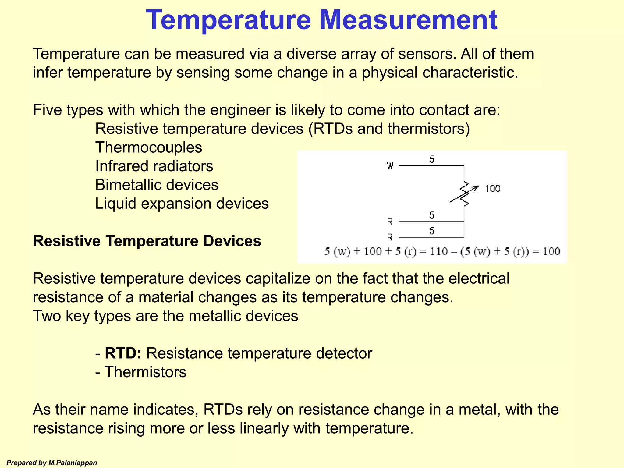 Prepared by M.Palaniappan
Temperature can be measured via a diverse array of sensors. All of them
infer temperature by sensing some change in a physical characteristic.
Five types with which the engineer is likely to come into contact are:
Resistive temperature devices (RTDs and thermistors)
Thermocouples
Infrared radiators
Bimetallic devices
Liquid expansion devices
Resistive Temperature Devices
Resistive temperature devices capitalize on the fact that the electrical
resistance of a material changes as its temperature changes.
Two key types are the metallic devices
- RTD: Resistance temperature detector
- Thermistors
As their name indicates, RTDs rely on resistance change in a metal, with the
resistance rising more or less linearly with temperature.
Temperature Measurement
 