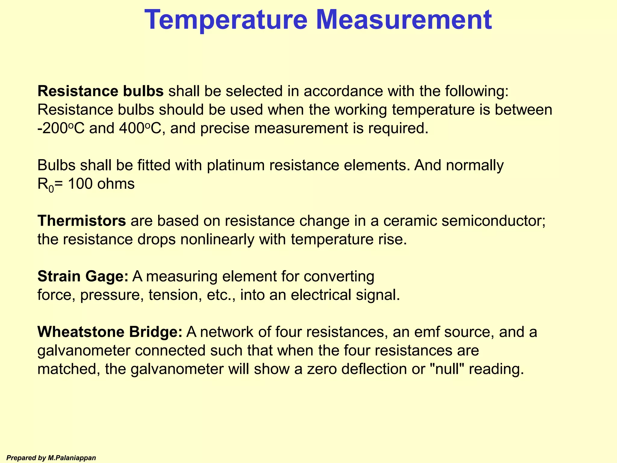 Prepared by M.Palaniappan
Resistance bulbs shall be selected in accordance with the following:
Resistance bulbs should be used when the working temperature is between
-200oC and 400oC, and precise measurement is required.
Bulbs shall be fitted with platinum resistance elements. And normally
R0= 100 ohms
Thermistors are based on resistance change in a ceramic semiconductor;
the resistance drops nonlinearly with temperature rise.
Strain Gage: A measuring element for converting
force, pressure, tension, etc., into an electrical signal.
Wheatstone Bridge: A network of four resistances, an emf source, and a
galvanometer connected such that when the four resistances are
matched, the galvanometer will show a zero deflection or "null" reading.
Temperature Measurement
 