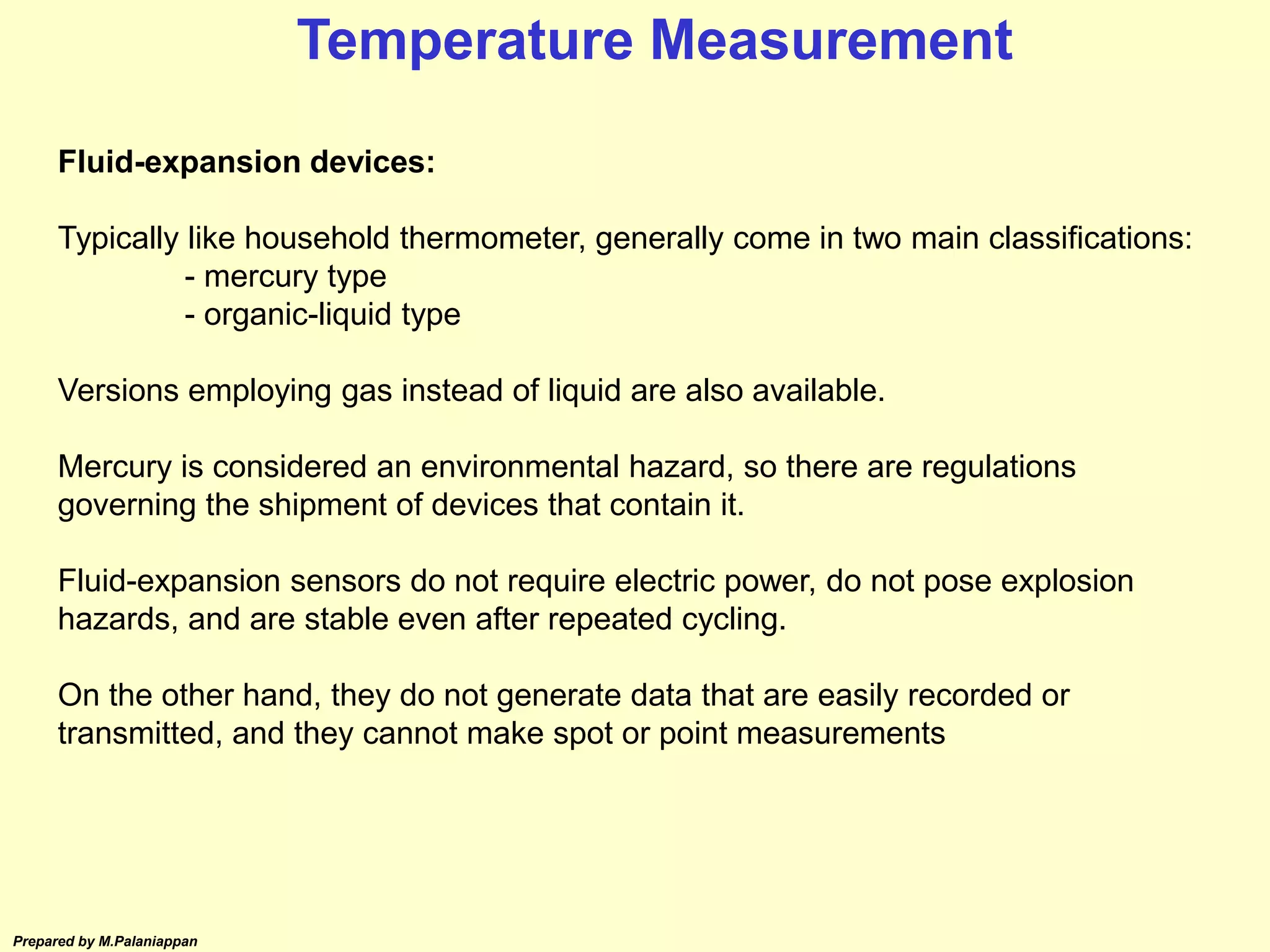 Prepared by M.Palaniappan
Fluid-expansion devices:
Typically like household thermometer, generally come in two main classifications:
- mercury type
- organic-liquid type
Versions employing gas instead of liquid are also available.
Mercury is considered an environmental hazard, so there are regulations
governing the shipment of devices that contain it.
Fluid-expansion sensors do not require electric power, do not pose explosion
hazards, and are stable even after repeated cycling.
On the other hand, they do not generate data that are easily recorded or
transmitted, and they cannot make spot or point measurements
Temperature Measurement
 