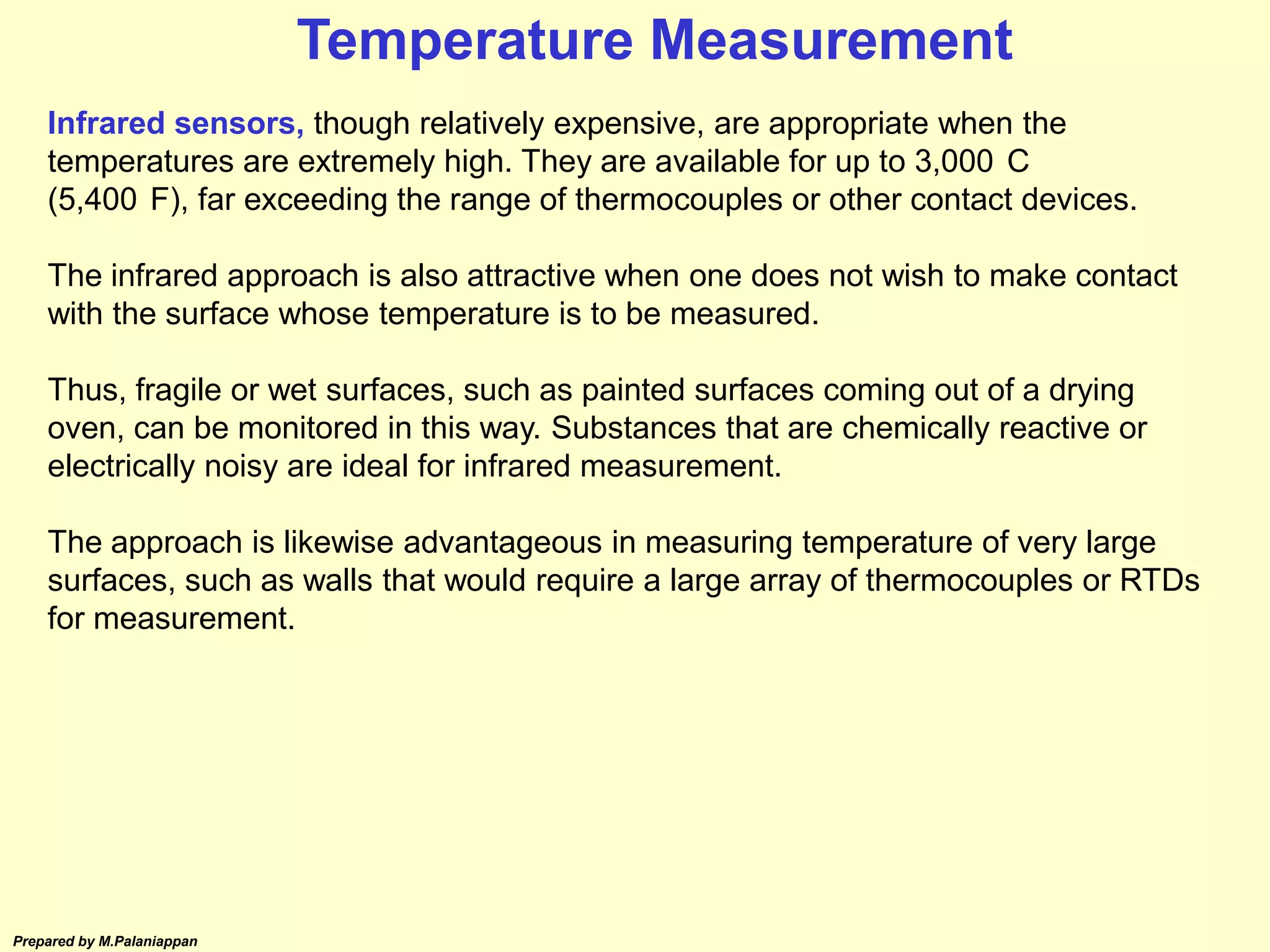 Prepared by M.Palaniappan
Infrared sensors, though relatively expensive, are appropriate when the
temperatures are extremely high. They are available for up to 3,000 C
(5,400 F), far exceeding the range of thermocouples or other contact devices.
The infrared approach is also attractive when one does not wish to make contact
with the surface whose temperature is to be measured.
Thus, fragile or wet surfaces, such as painted surfaces coming out of a drying
oven, can be monitored in this way. Substances that are chemically reactive or
electrically noisy are ideal for infrared measurement.
The approach is likewise advantageous in measuring temperature of very large
surfaces, such as walls that would require a large array of thermocouples or RTDs
for measurement.
Temperature Measurement
 