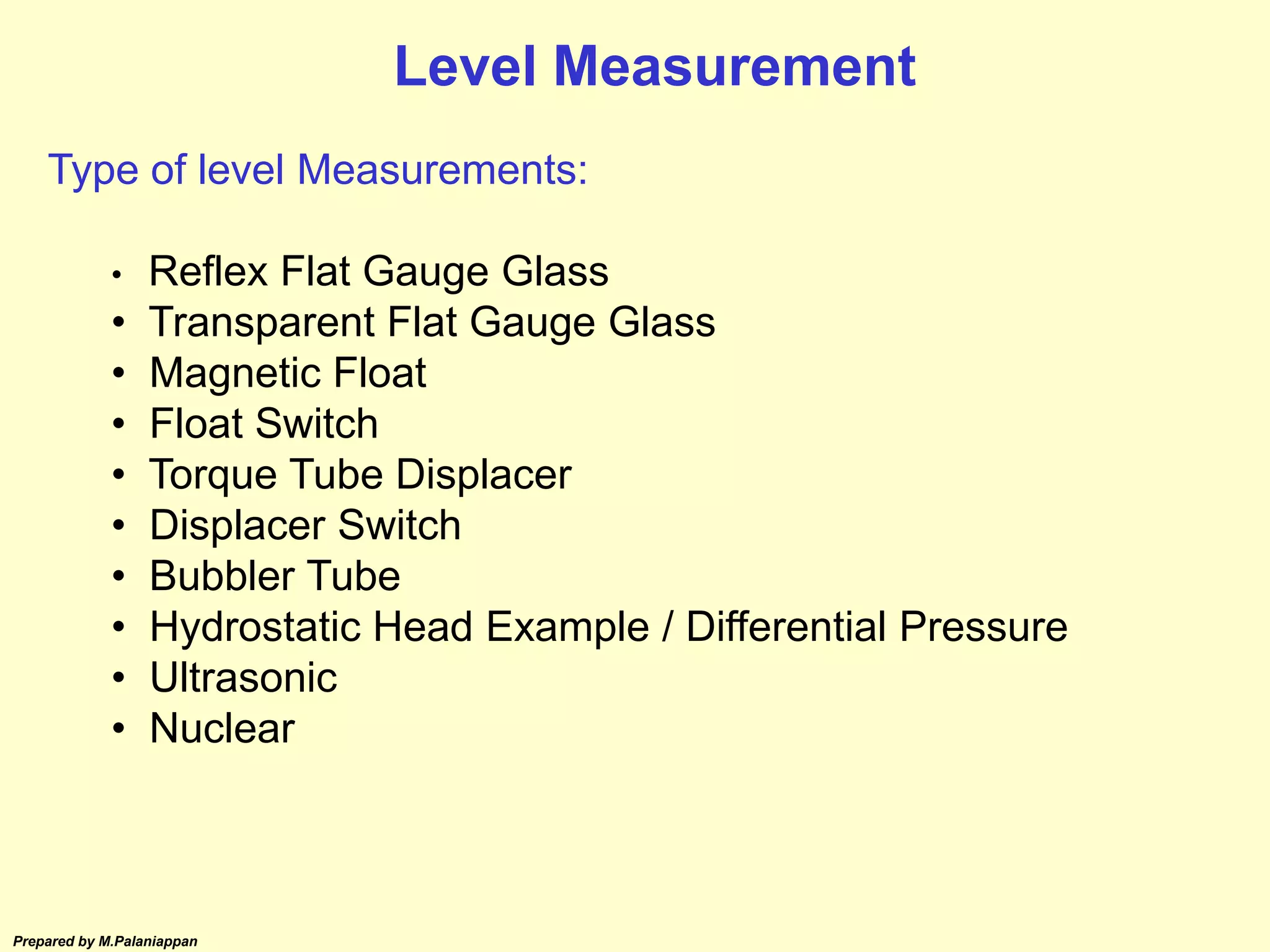 Prepared by M.Palaniappan
Type of level Measurements:
• Reflex Flat Gauge Glass
• Transparent Flat Gauge Glass
• Magnetic Float
• Float Switch
• Torque Tube Displacer
• Displacer Switch
• Bubbler Tube
• Hydrostatic Head Example / Differential Pressure
• Ultrasonic
• Nuclear
Level Measurement
 