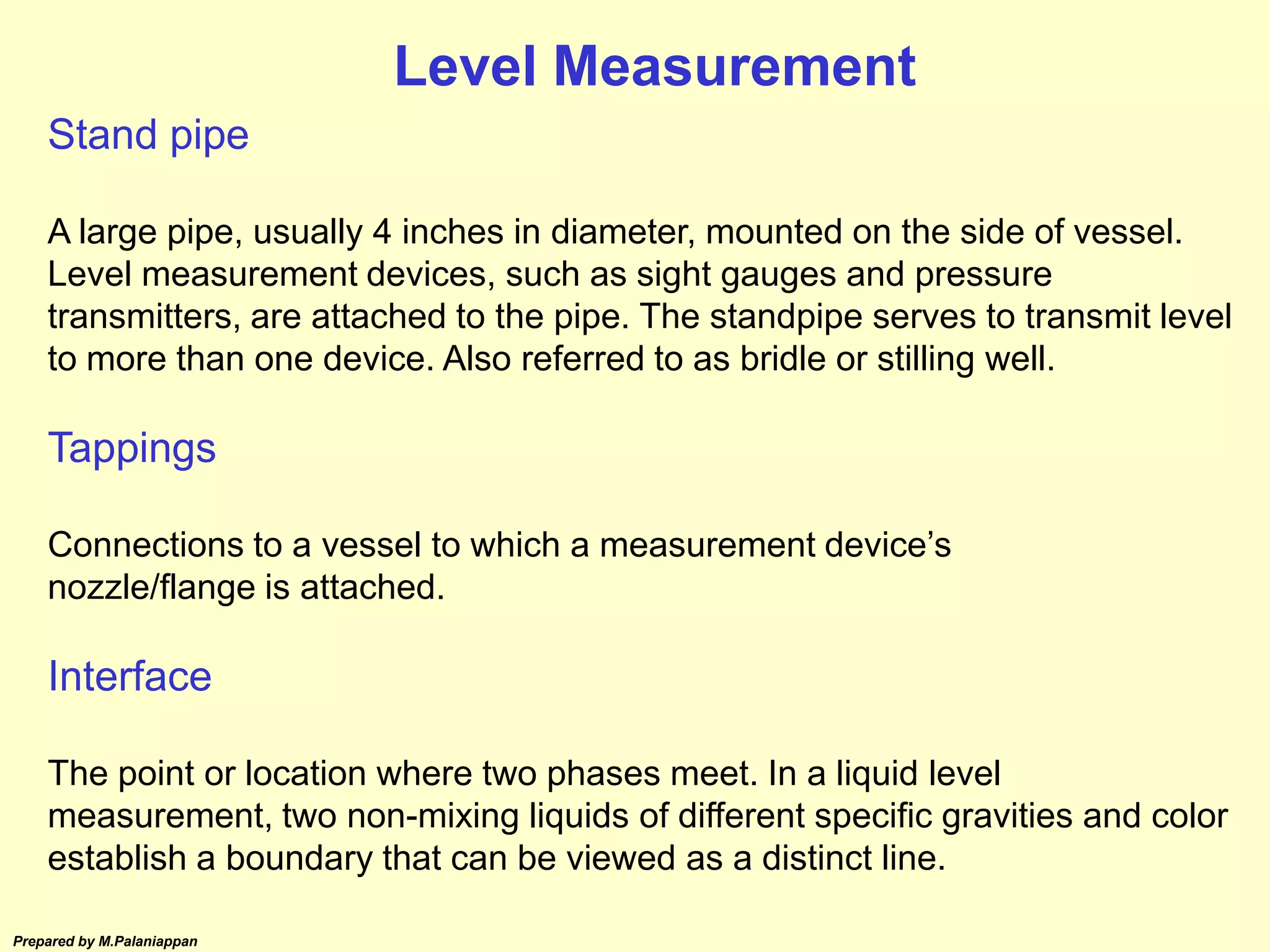 Prepared by M.Palaniappan
Stand pipe
A large pipe, usually 4 inches in diameter, mounted on the side of vessel.
Level measurement devices, such as sight gauges and pressure
transmitters, are attached to the pipe. The standpipe serves to transmit level
to more than one device. Also referred to as bridle or stilling well.
Tappings
Connections to a vessel to which a measurement device’s
nozzle/flange is attached.
Interface
The point or location where two phases meet. In a liquid level
measurement, two non-mixing liquids of different specific gravities and color
establish a boundary that can be viewed as a distinct line.
Level Measurement
 