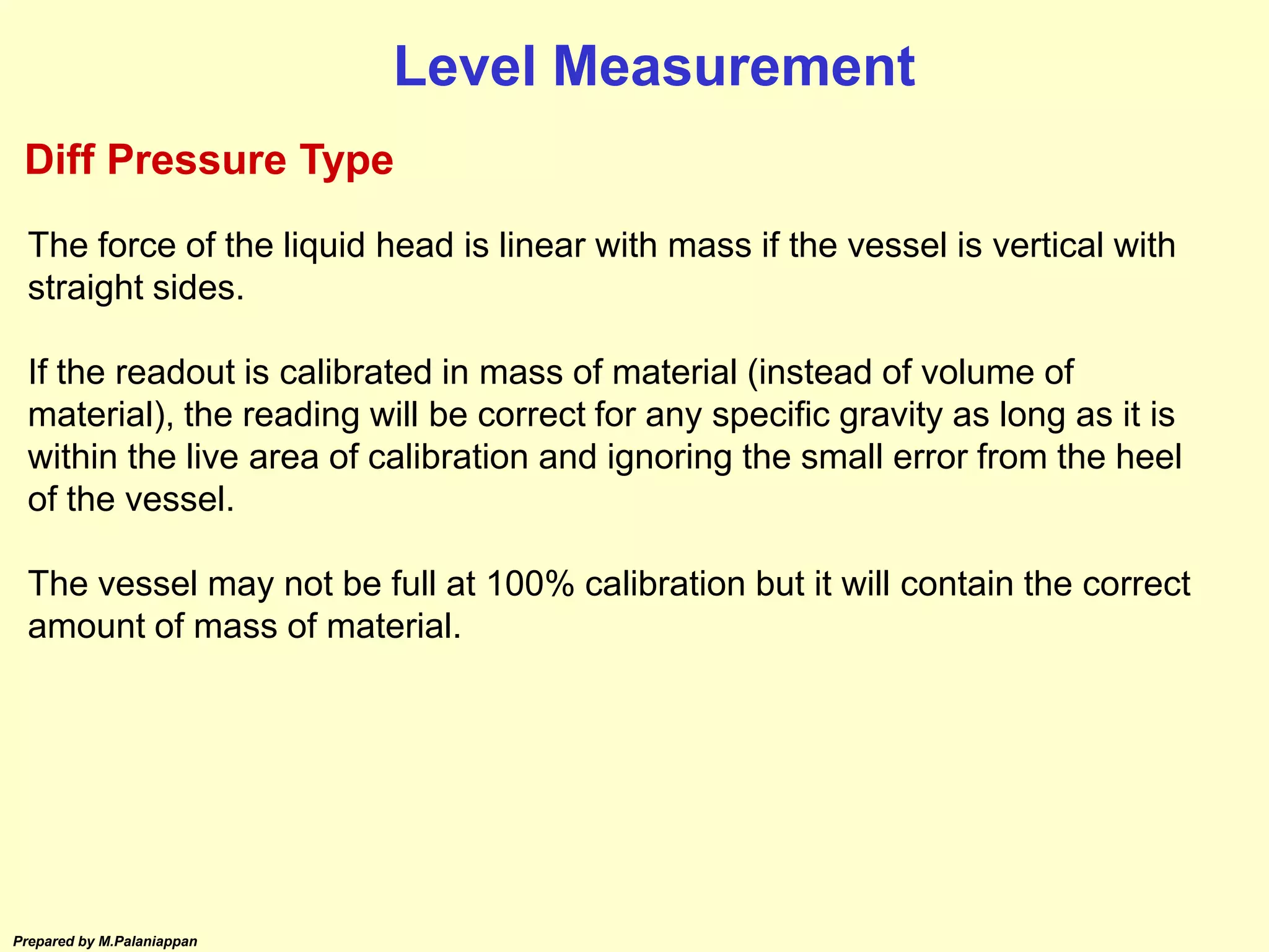 Prepared by M.Palaniappan
The force of the liquid head is linear with mass if the vessel is vertical with
straight sides.
If the readout is calibrated in mass of material (instead of volume of
material), the reading will be correct for any specific gravity as long as it is
within the live area of calibration and ignoring the small error from the heel
of the vessel.
The vessel may not be full at 100% calibration but it will contain the correct
amount of mass of material.
Level Measurement
Diff Pressure Type
 