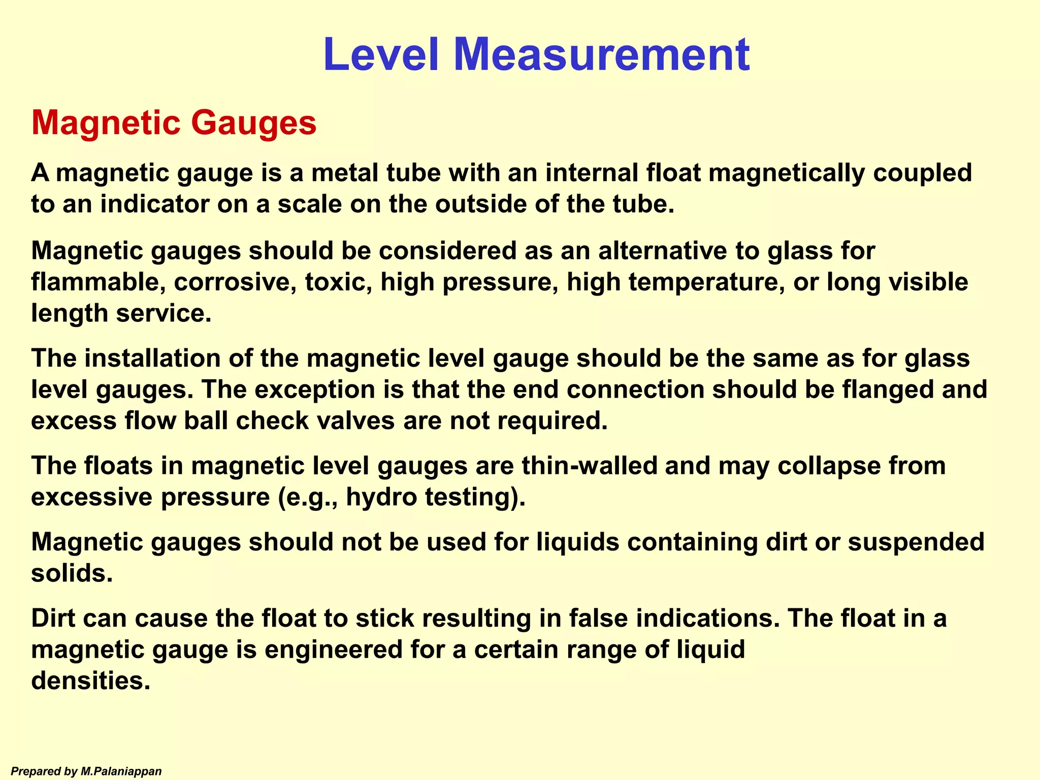 Prepared by M.Palaniappan
Magnetic Gauges
A magnetic gauge is a metal tube with an internal float magnetically coupled
to an indicator on a scale on the outside of the tube.
Magnetic gauges should be considered as an alternative to glass for
flammable, corrosive, toxic, high pressure, high temperature, or long visible
length service.
The installation of the magnetic level gauge should be the same as for glass
level gauges. The exception is that the end connection should be flanged and
excess flow ball check valves are not required.
The floats in magnetic level gauges are thin-walled and may collapse from
excessive pressure (e.g., hydro testing).
Magnetic gauges should not be used for liquids containing dirt or suspended
solids.
Dirt can cause the float to stick resulting in false indications. The float in a
magnetic gauge is engineered for a certain range of liquid
densities.
Level Measurement
 